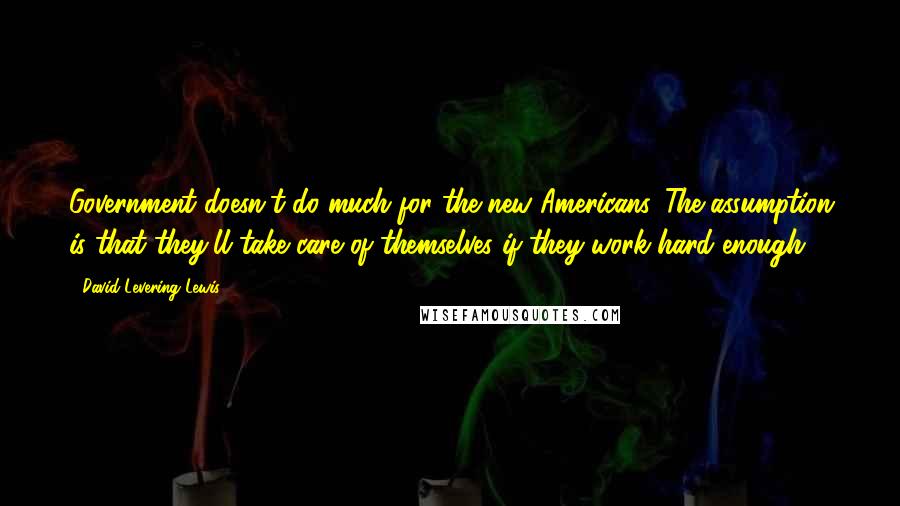 David Levering Lewis Quotes: Government doesn't do much for the new Americans. The assumption is that they'll take care of themselves if they work hard enough.