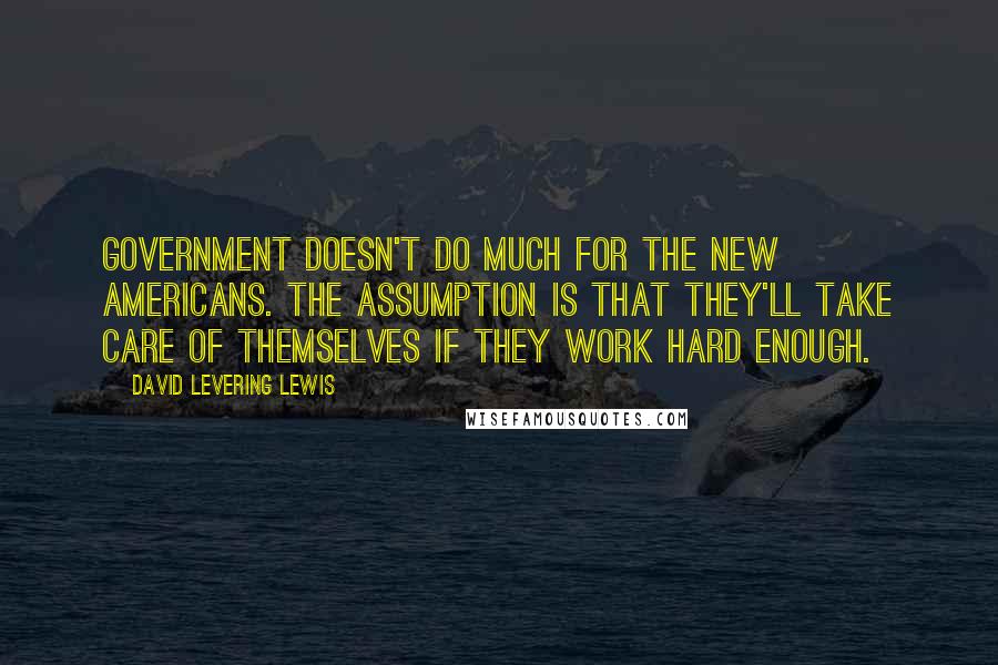 David Levering Lewis Quotes: Government doesn't do much for the new Americans. The assumption is that they'll take care of themselves if they work hard enough.