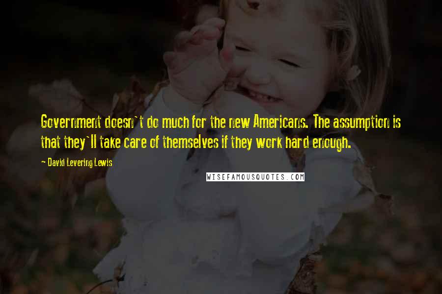 David Levering Lewis Quotes: Government doesn't do much for the new Americans. The assumption is that they'll take care of themselves if they work hard enough.