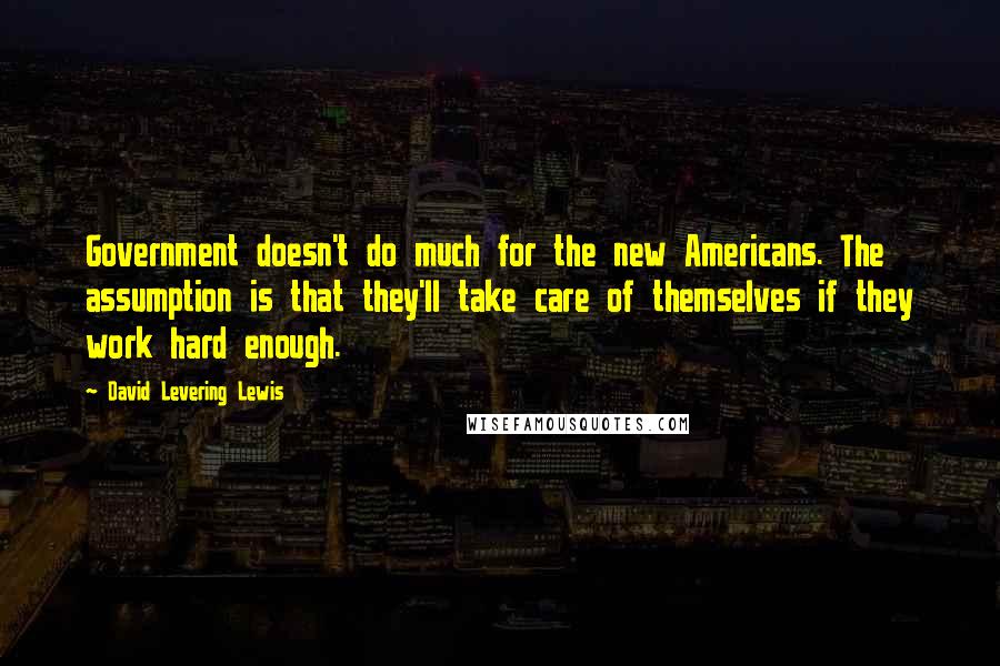 David Levering Lewis Quotes: Government doesn't do much for the new Americans. The assumption is that they'll take care of themselves if they work hard enough.