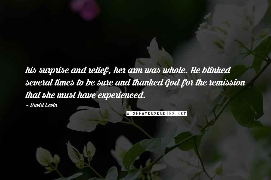 David Levin Quotes: his surprise and relief, her arm was whole. He blinked several times to be sure and thanked God for the remission that she must have experienced.