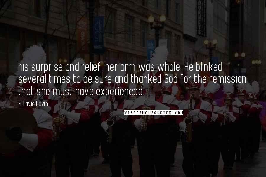 David Levin Quotes: his surprise and relief, her arm was whole. He blinked several times to be sure and thanked God for the remission that she must have experienced.