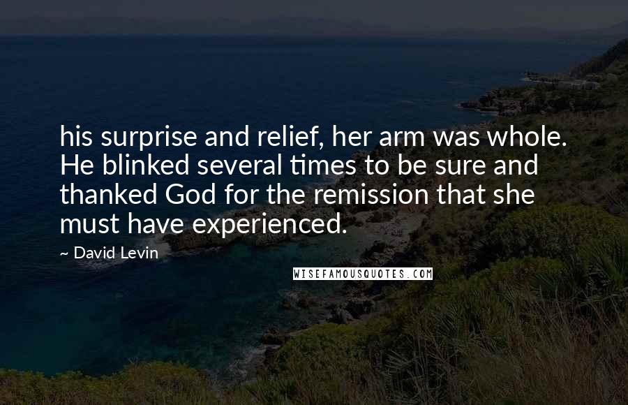 David Levin Quotes: his surprise and relief, her arm was whole. He blinked several times to be sure and thanked God for the remission that she must have experienced.