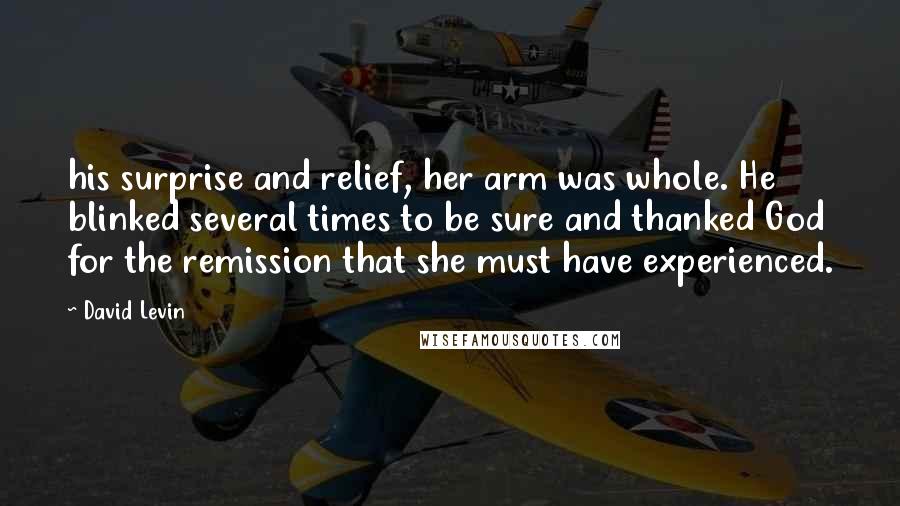 David Levin Quotes: his surprise and relief, her arm was whole. He blinked several times to be sure and thanked God for the remission that she must have experienced.