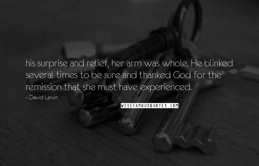 David Levin Quotes: his surprise and relief, her arm was whole. He blinked several times to be sure and thanked God for the remission that she must have experienced.
