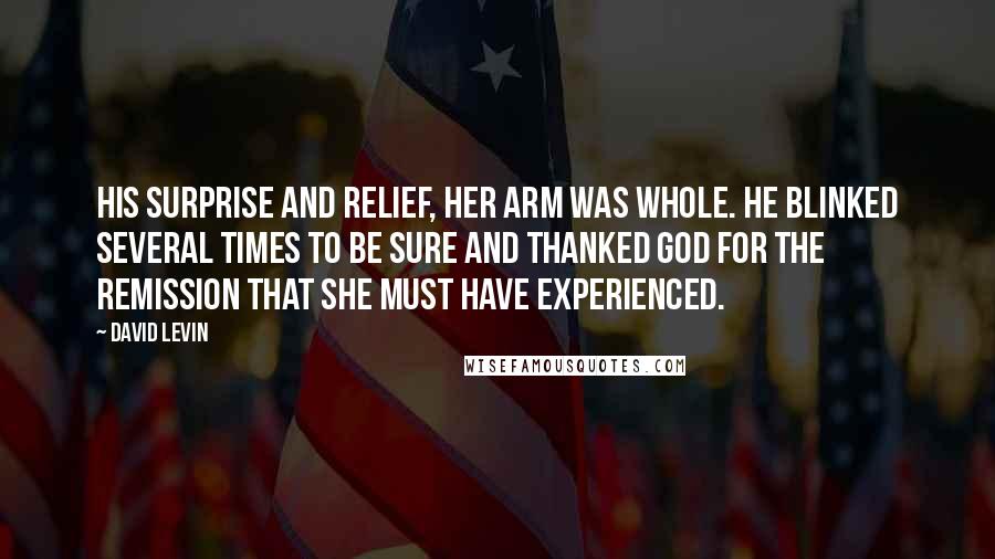 David Levin Quotes: his surprise and relief, her arm was whole. He blinked several times to be sure and thanked God for the remission that she must have experienced.