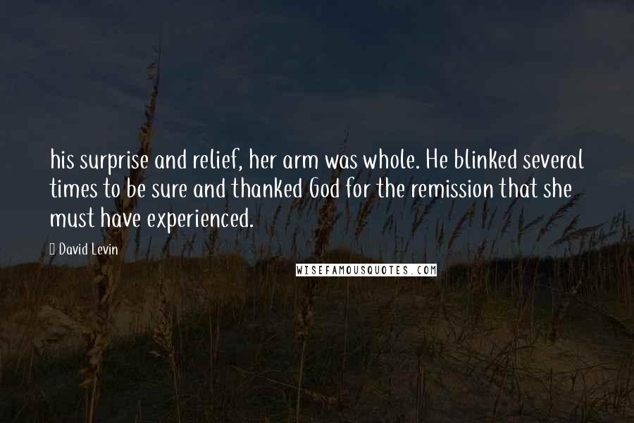 David Levin Quotes: his surprise and relief, her arm was whole. He blinked several times to be sure and thanked God for the remission that she must have experienced.
