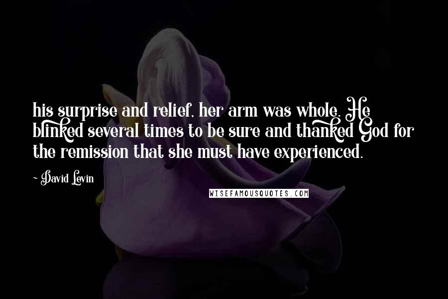 David Levin Quotes: his surprise and relief, her arm was whole. He blinked several times to be sure and thanked God for the remission that she must have experienced.