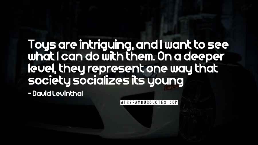 David Levinthal Quotes: Toys are intriguing, and I want to see what I can do with them. On a deeper level, they represent one way that society socializes its young