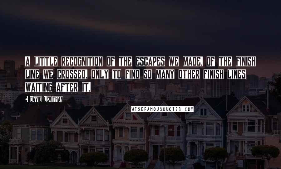 David Levithan Quotes: A little recognition of the escapes we made, of the finish line we crossed, only to find so many other finish lines waiting after it.