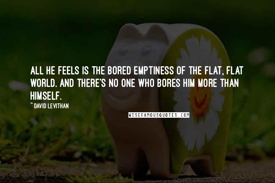 David Levithan Quotes: All he feels is the bored emptiness of the flat, flat world. And there's no one who bores him more than himself.