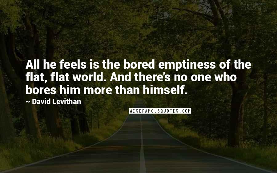 David Levithan Quotes: All he feels is the bored emptiness of the flat, flat world. And there's no one who bores him more than himself.