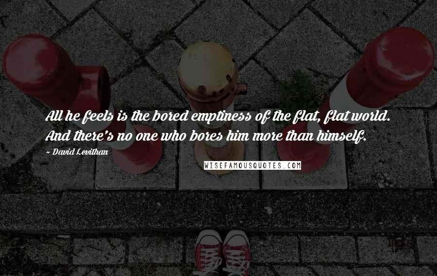 David Levithan Quotes: All he feels is the bored emptiness of the flat, flat world. And there's no one who bores him more than himself.