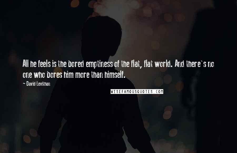 David Levithan Quotes: All he feels is the bored emptiness of the flat, flat world. And there's no one who bores him more than himself.