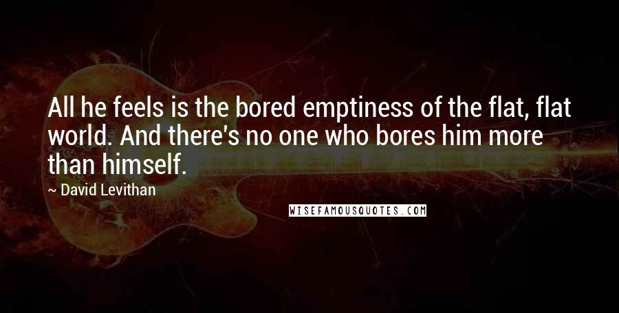 David Levithan Quotes: All he feels is the bored emptiness of the flat, flat world. And there's no one who bores him more than himself.