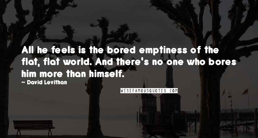 David Levithan Quotes: All he feels is the bored emptiness of the flat, flat world. And there's no one who bores him more than himself.