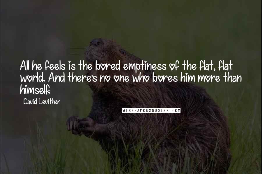 David Levithan Quotes: All he feels is the bored emptiness of the flat, flat world. And there's no one who bores him more than himself.