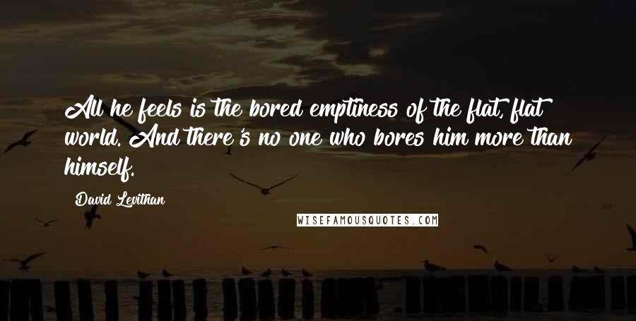 David Levithan Quotes: All he feels is the bored emptiness of the flat, flat world. And there's no one who bores him more than himself.