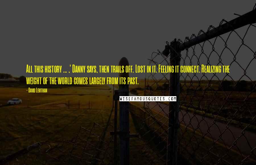 David Levithan Quotes: All this history ... ,' Danny says, then trails off. Lost in it. Feeling it connect. Realizing the weight of the world comes largely from its past.