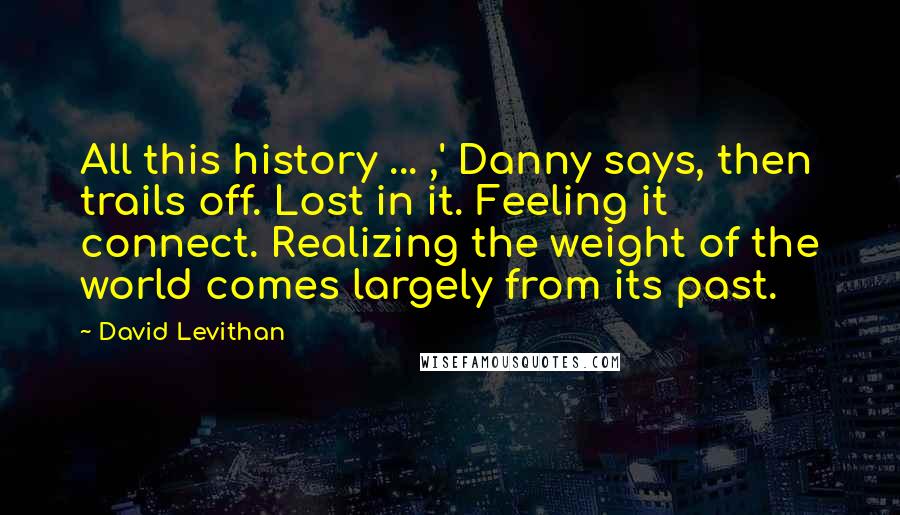 David Levithan Quotes: All this history ... ,' Danny says, then trails off. Lost in it. Feeling it connect. Realizing the weight of the world comes largely from its past.