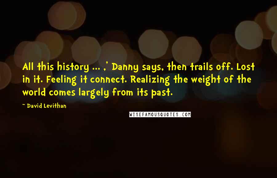 David Levithan Quotes: All this history ... ,' Danny says, then trails off. Lost in it. Feeling it connect. Realizing the weight of the world comes largely from its past.