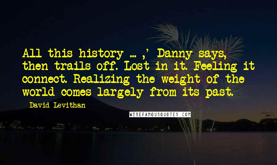 David Levithan Quotes: All this history ... ,' Danny says, then trails off. Lost in it. Feeling it connect. Realizing the weight of the world comes largely from its past.