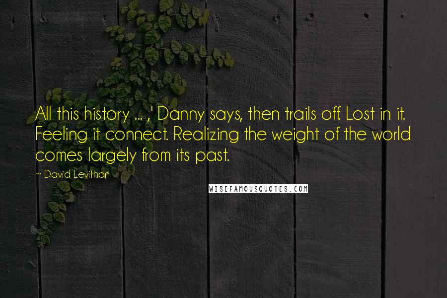 David Levithan Quotes: All this history ... ,' Danny says, then trails off. Lost in it. Feeling it connect. Realizing the weight of the world comes largely from its past.