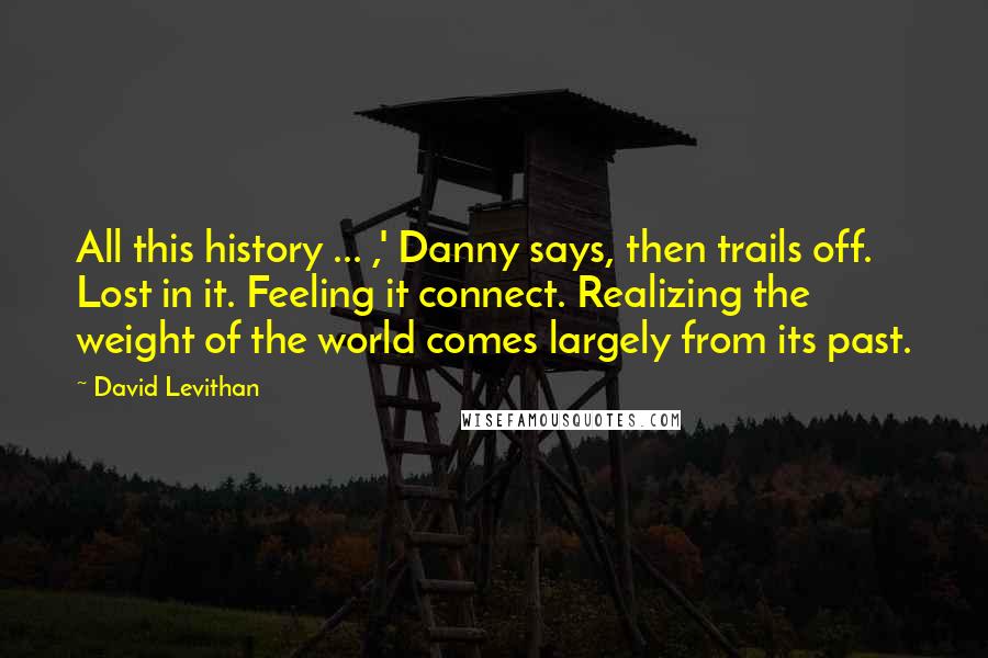 David Levithan Quotes: All this history ... ,' Danny says, then trails off. Lost in it. Feeling it connect. Realizing the weight of the world comes largely from its past.