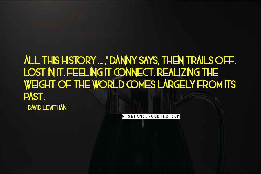 David Levithan Quotes: All this history ... ,' Danny says, then trails off. Lost in it. Feeling it connect. Realizing the weight of the world comes largely from its past.