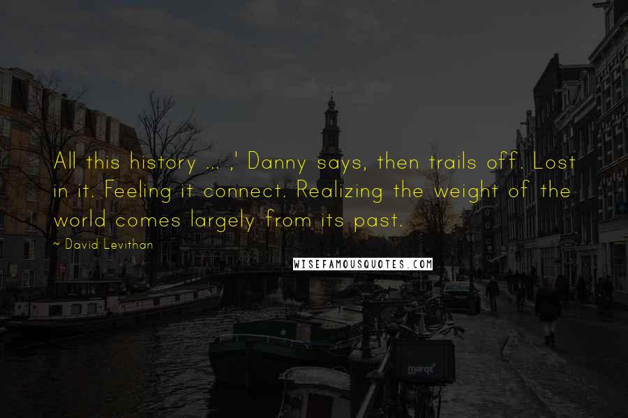 David Levithan Quotes: All this history ... ,' Danny says, then trails off. Lost in it. Feeling it connect. Realizing the weight of the world comes largely from its past.