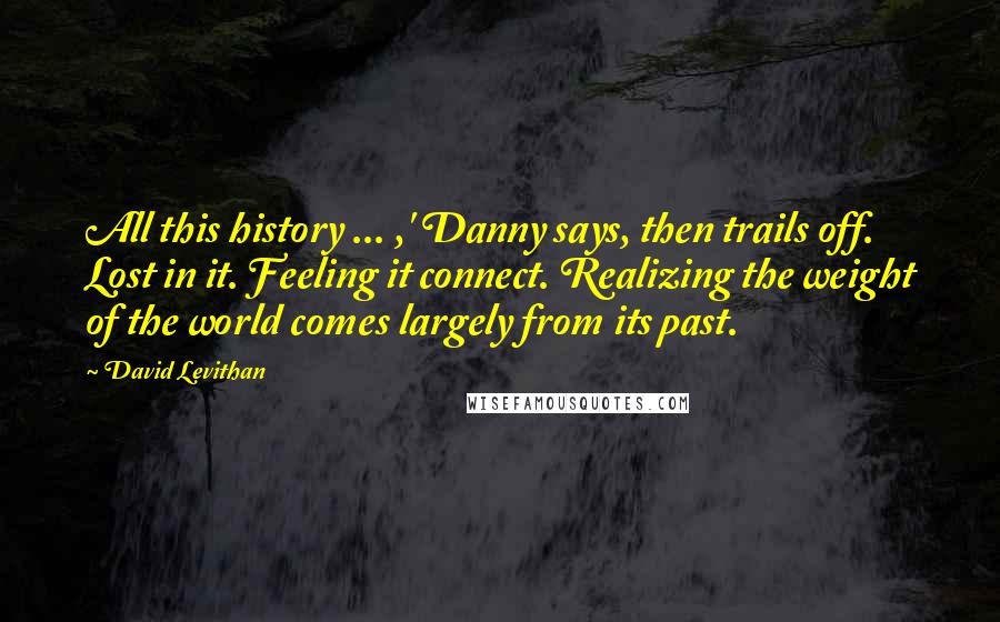 David Levithan Quotes: All this history ... ,' Danny says, then trails off. Lost in it. Feeling it connect. Realizing the weight of the world comes largely from its past.