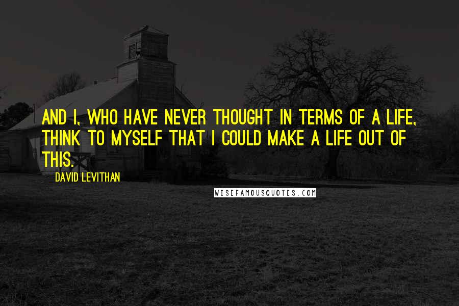 David Levithan Quotes: And I, who have never thought in terms of a life, think to myself that I could make a life out of this.