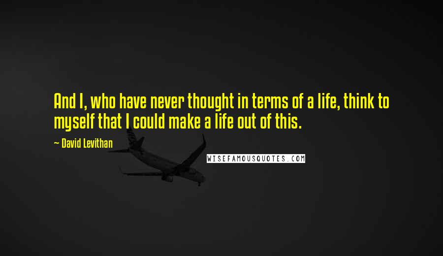 David Levithan Quotes: And I, who have never thought in terms of a life, think to myself that I could make a life out of this.