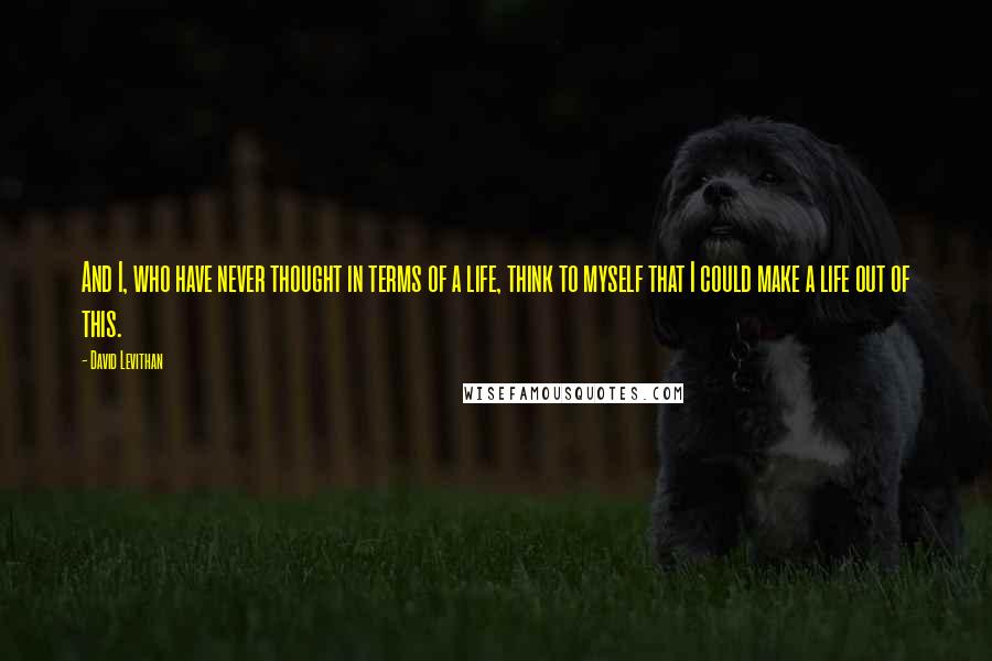 David Levithan Quotes: And I, who have never thought in terms of a life, think to myself that I could make a life out of this.