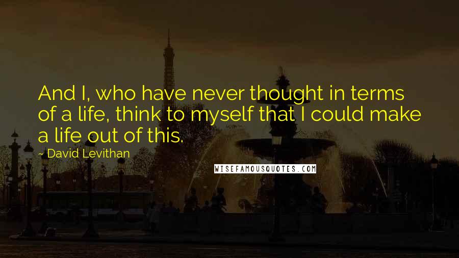 David Levithan Quotes: And I, who have never thought in terms of a life, think to myself that I could make a life out of this.