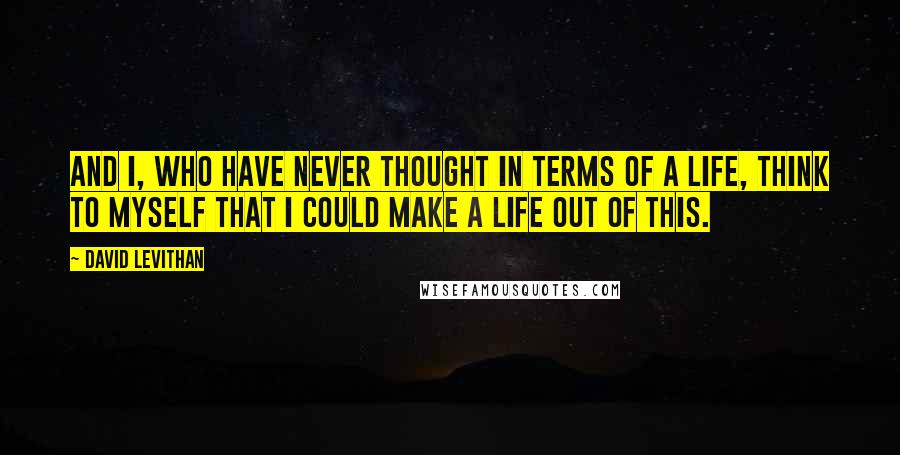 David Levithan Quotes: And I, who have never thought in terms of a life, think to myself that I could make a life out of this.