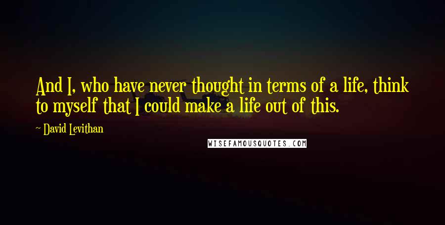 David Levithan Quotes: And I, who have never thought in terms of a life, think to myself that I could make a life out of this.