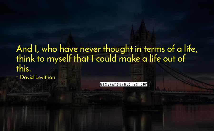 David Levithan Quotes: And I, who have never thought in terms of a life, think to myself that I could make a life out of this.