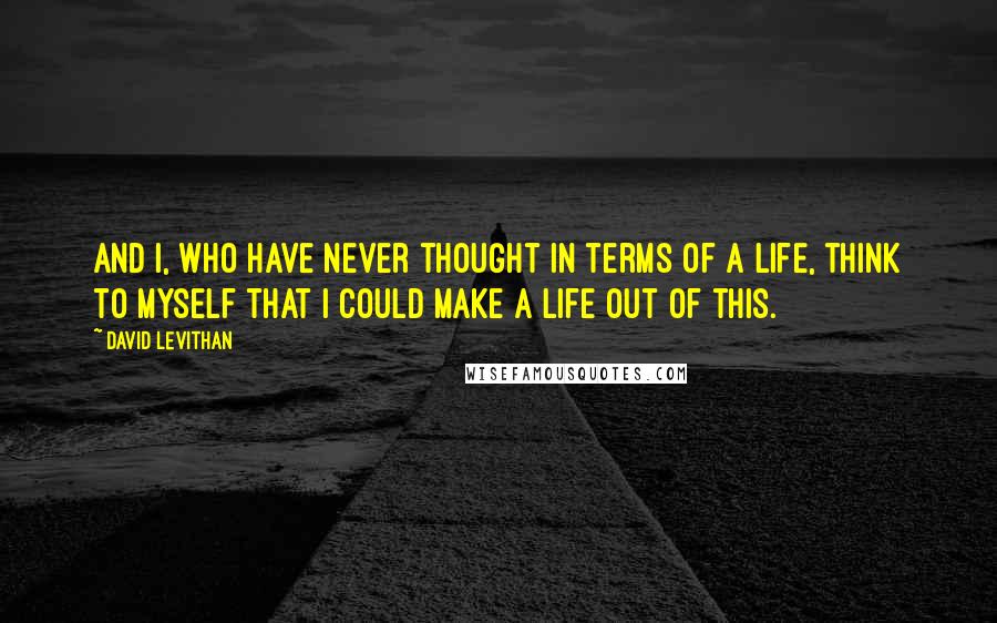 David Levithan Quotes: And I, who have never thought in terms of a life, think to myself that I could make a life out of this.