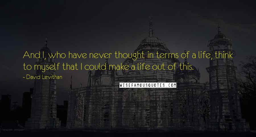 David Levithan Quotes: And I, who have never thought in terms of a life, think to myself that I could make a life out of this.