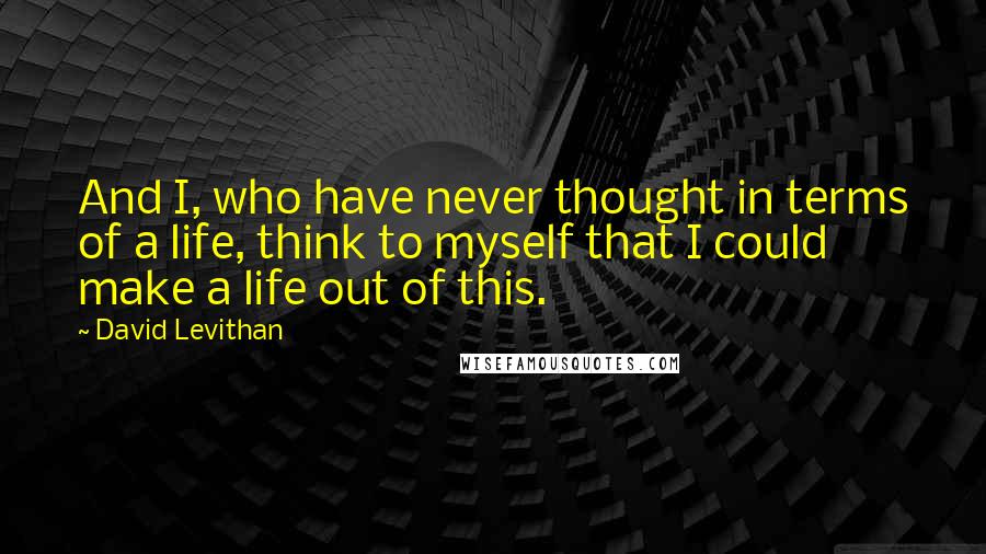 David Levithan Quotes: And I, who have never thought in terms of a life, think to myself that I could make a life out of this.