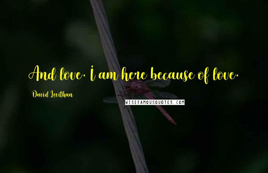 David Levithan Quotes: And love. I am here because of love.