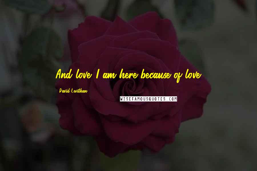 David Levithan Quotes: And love. I am here because of love.