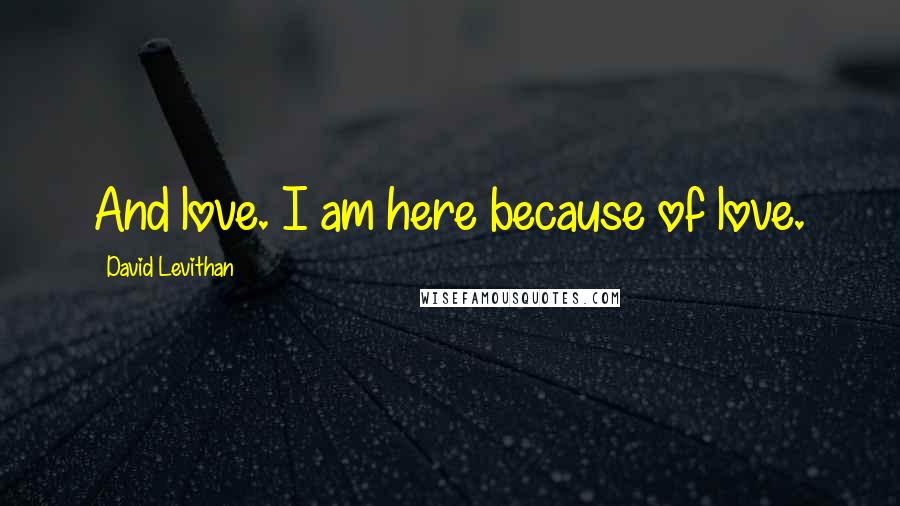 David Levithan Quotes: And love. I am here because of love.