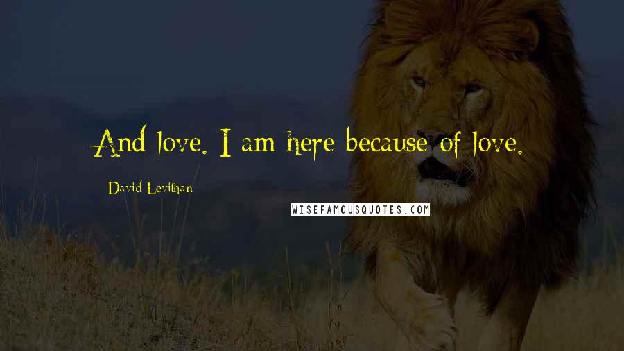 David Levithan Quotes: And love. I am here because of love.