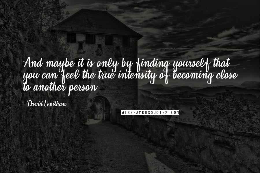 David Levithan Quotes: And maybe it is only by finding yourself that you can feel the true intensity of becoming close to another person.