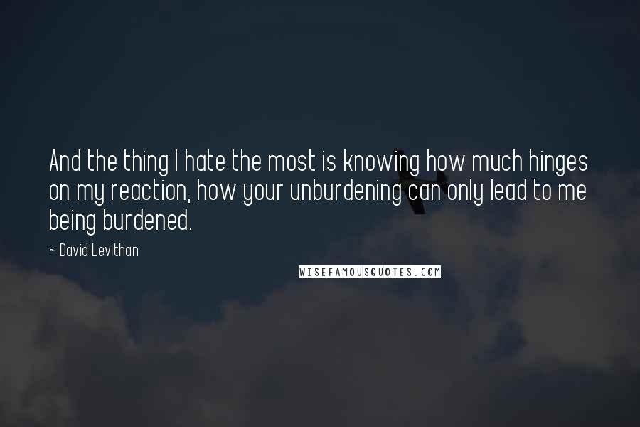 David Levithan Quotes: And the thing I hate the most is knowing how much hinges on my reaction, how your unburdening can only lead to me being burdened.