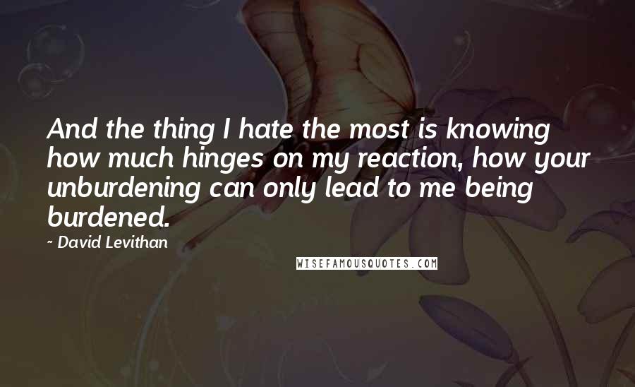 David Levithan Quotes: And the thing I hate the most is knowing how much hinges on my reaction, how your unburdening can only lead to me being burdened.