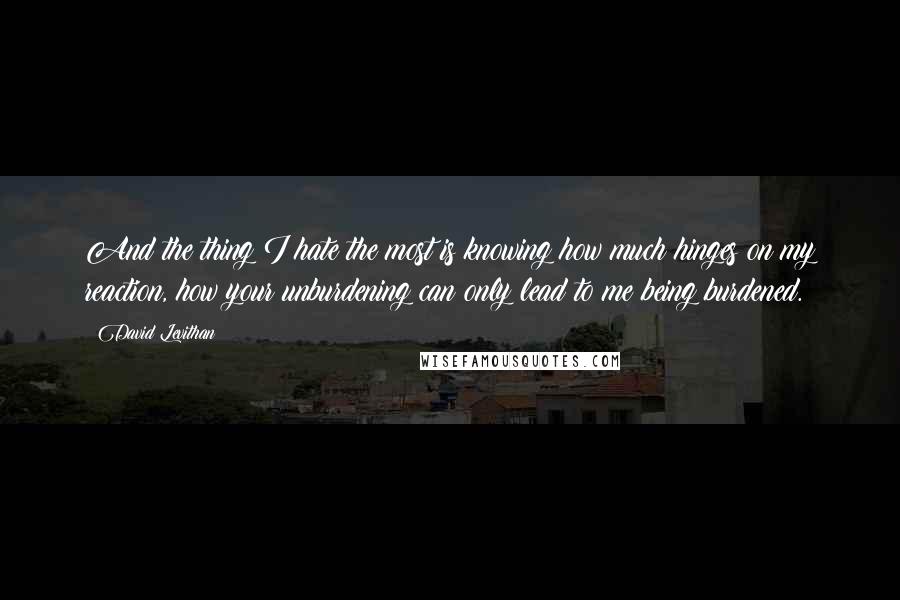 David Levithan Quotes: And the thing I hate the most is knowing how much hinges on my reaction, how your unburdening can only lead to me being burdened.