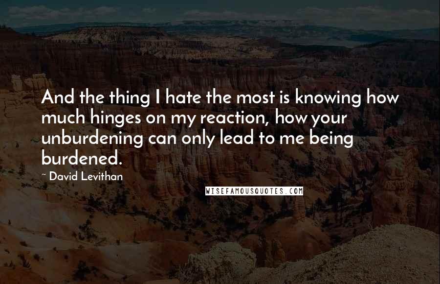 David Levithan Quotes: And the thing I hate the most is knowing how much hinges on my reaction, how your unburdening can only lead to me being burdened.